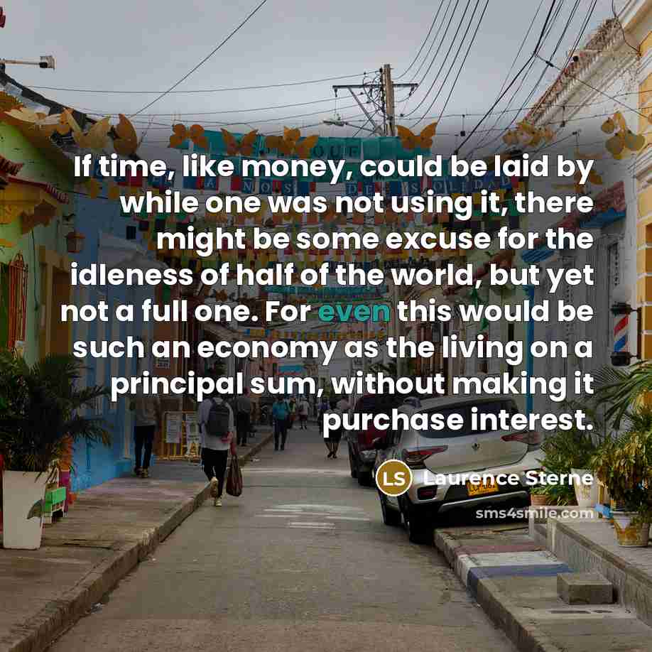 “If time, like money, could be laid by while one was not using it, there might be some excuse for the idleness of half of the world, but yet not a full one. For even this would be such an economy as the living on a principal sum, without making it purchase interest.” quote by Laurence Sterne