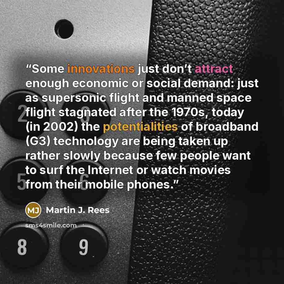 “Some innovations just don’t attract enough economic or social demand: just as supersonic flight and manned space flight stagnated after the 1970s, today (in 2002) the potentialities of broadband (G3) technology are being taken up rather slowly because few people want to surf the Internet or watch…” quote by Martin J. Rees