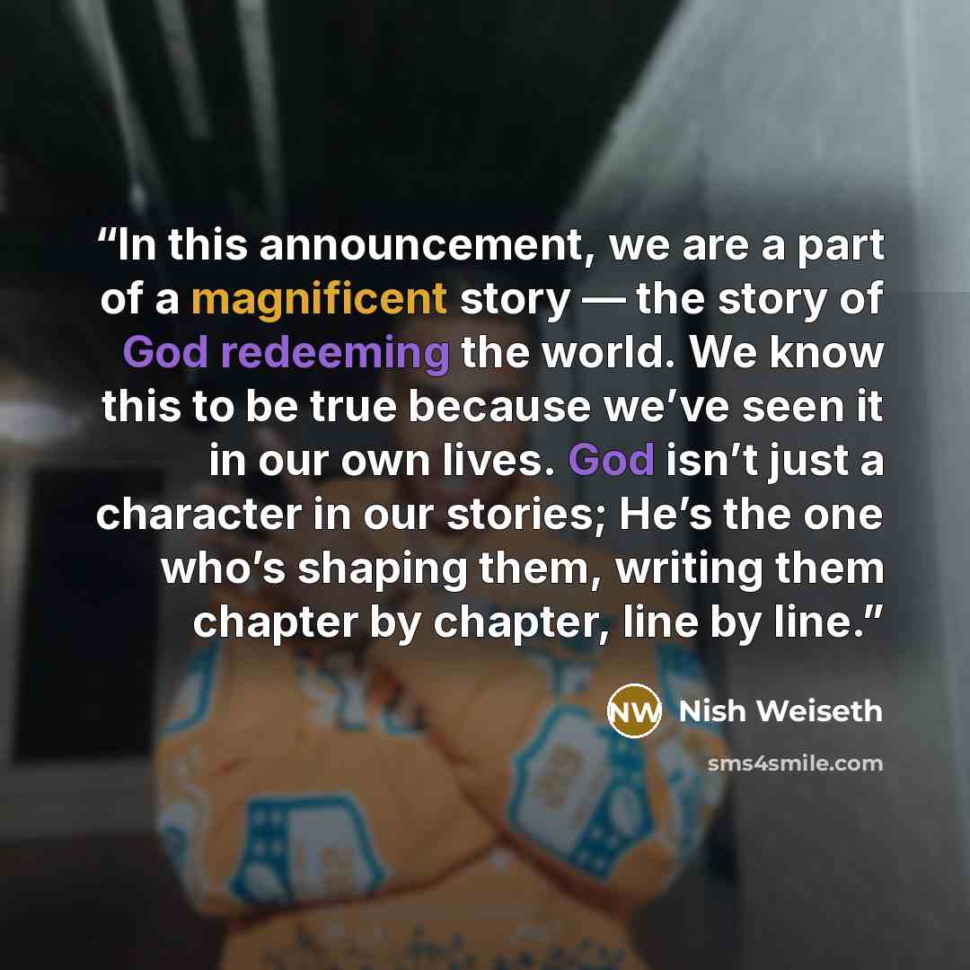 “In this announcement, we are a part of a magnificent story — the story of God redeeming the world. We know this to be true because we’ve seen it in our own lives. God isn’t just a character in our stories; He’s the one who’s shaping them, writing them chapter by chapter, line by line.” quote by Nish Weiseth