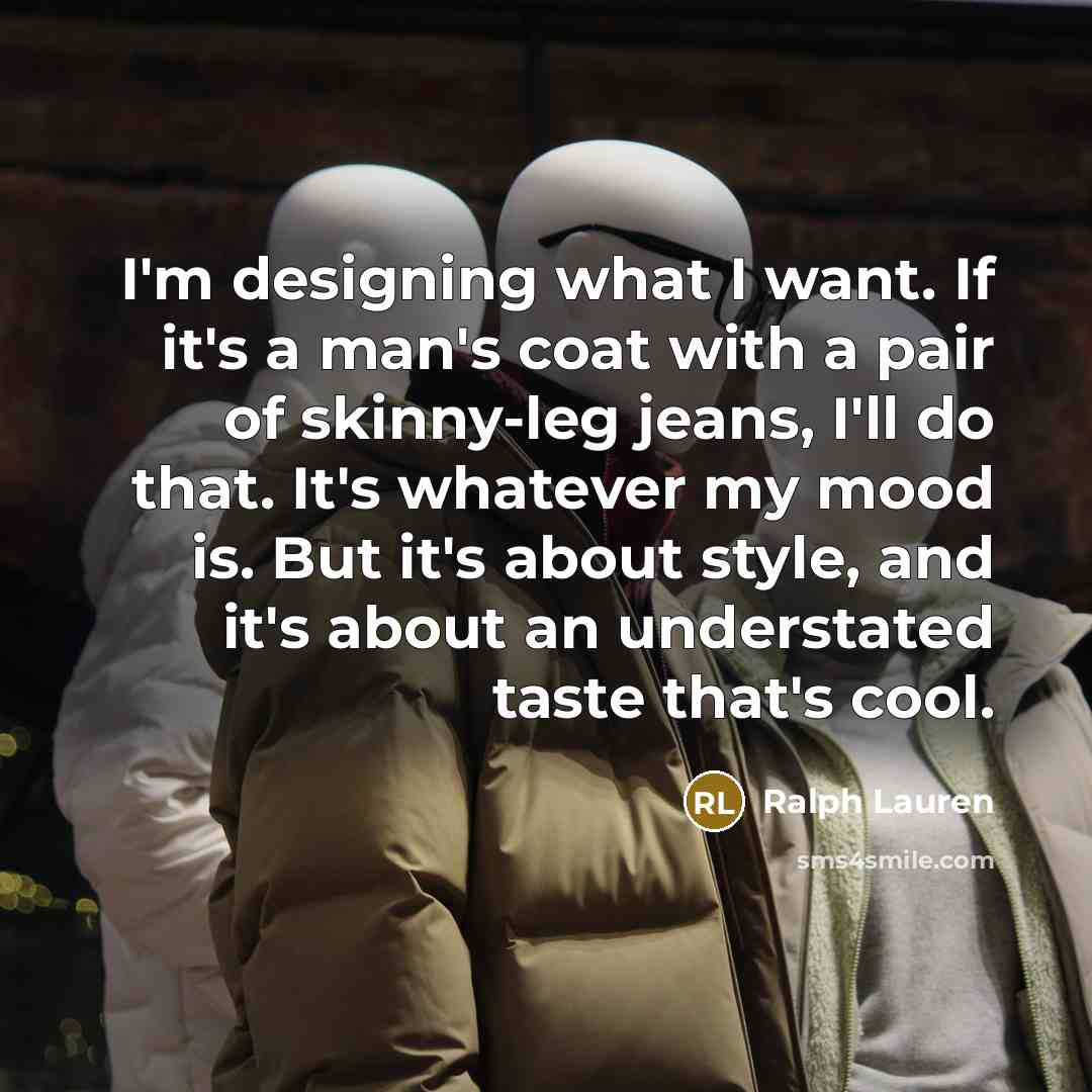 “I'm designing what I want. If it's a man's coat with a pair of skinny-leg jeans, I'll do that. It's whatever my mood is. But it's about style, and it's about an understated taste that's cool.” quote by Ralph Lauren