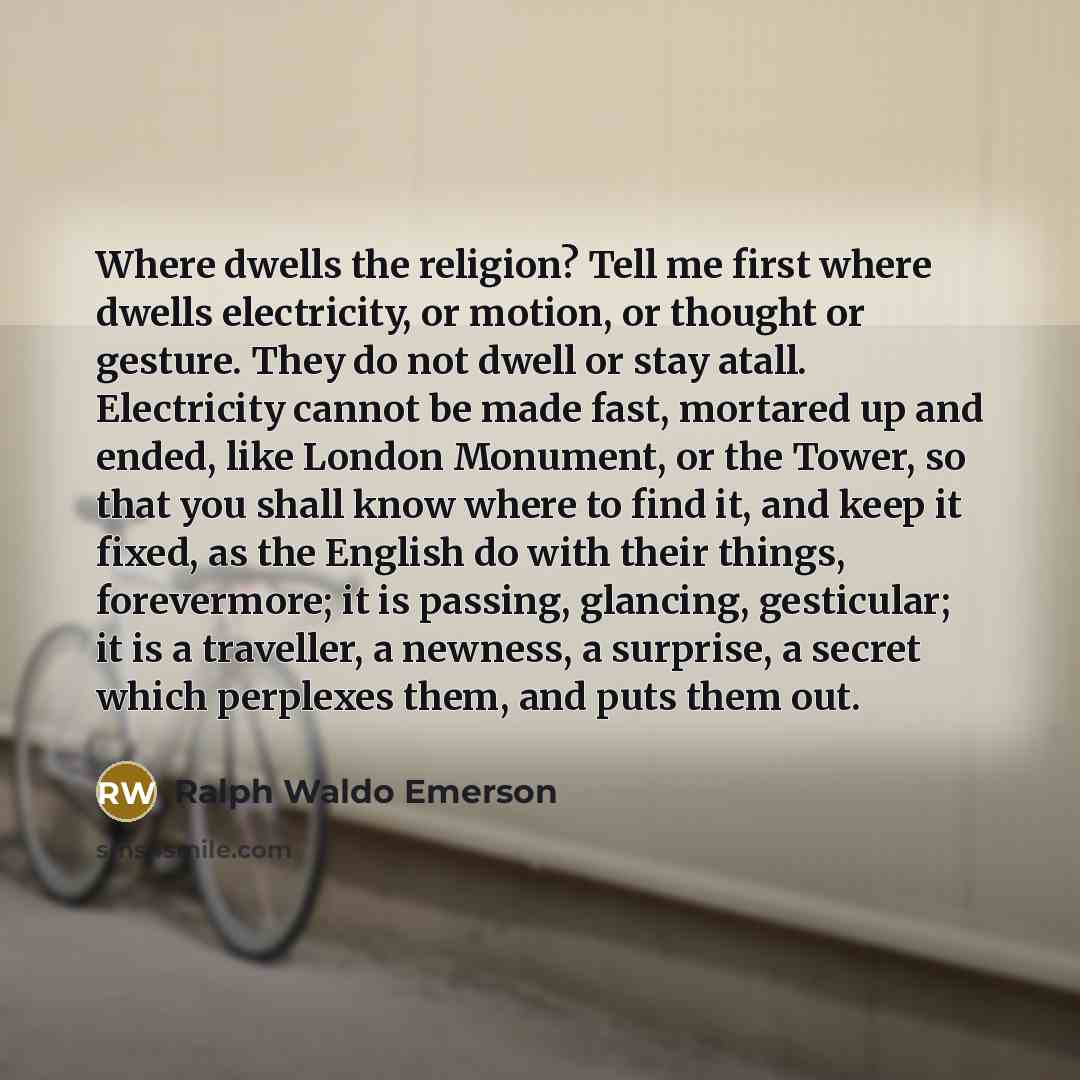 “Where dwells the religion? Tell me first where dwells electricity, or motion, or thought or gesture. They do not dwell or stay atall. Electricity cannot be made fast, mortared up and ended, like London Monument, or the Tower, so that you shall know where to find it, and keep it fixed, as the…” quote by Ralph Waldo Emerson