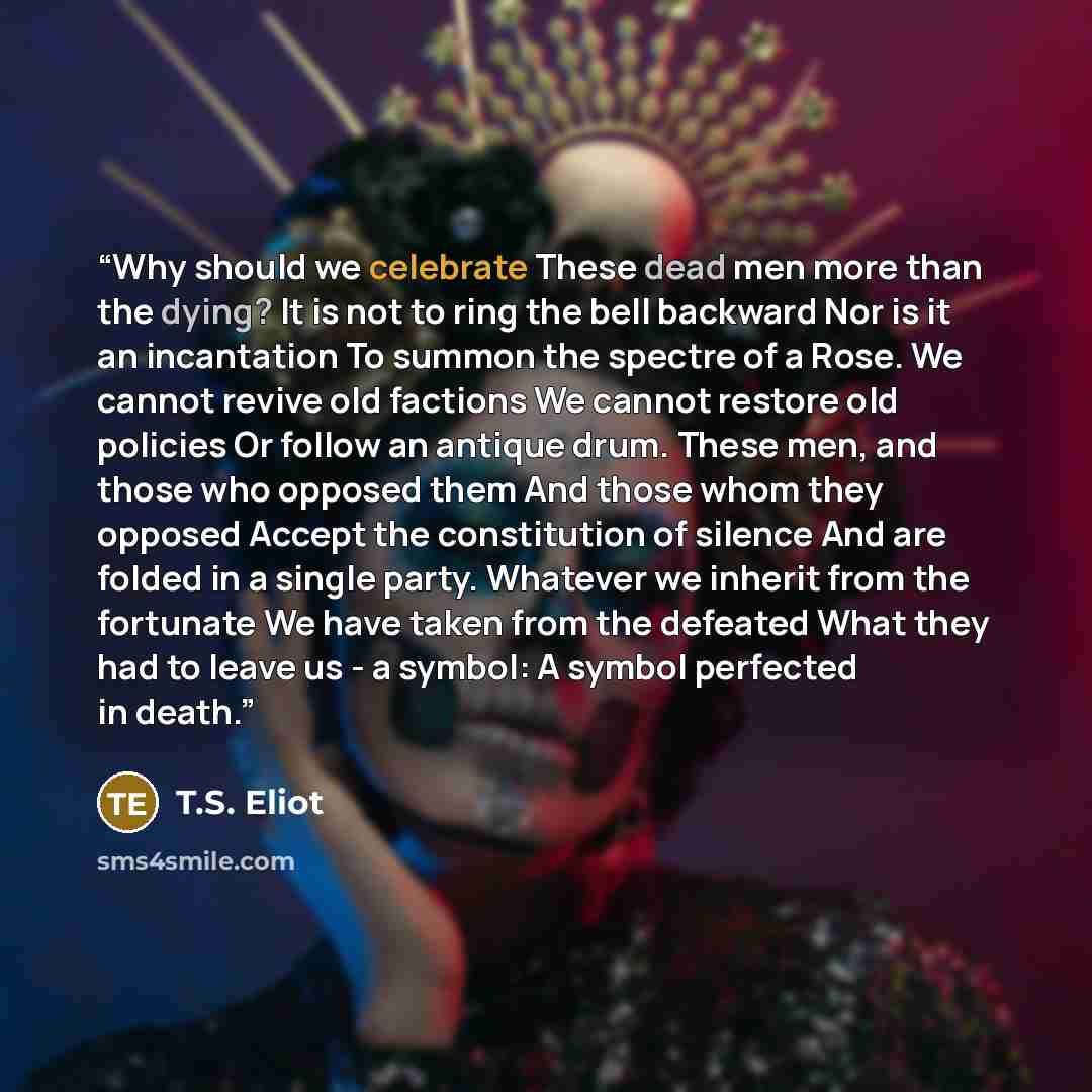 “Why should we celebrate These dead men more than the dying? It is not to ring the bell backward Nor is it an incantation To summon the spectre of a Rose. We cannot revive old factions We cannot restore old policies Or follow an antique drum. These men, and those who opposed them And those whom…” quote by T.S. Eliot