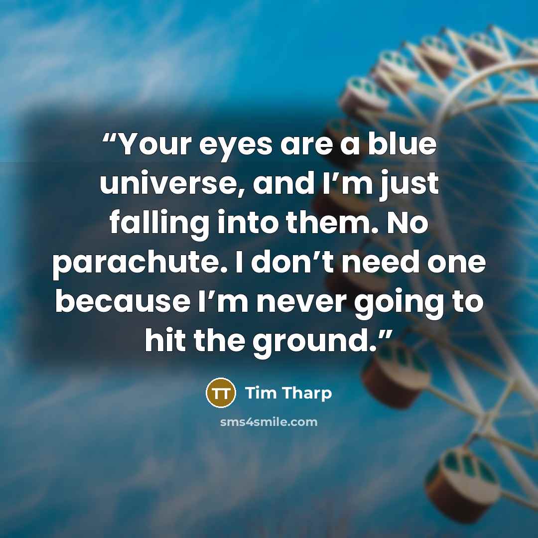 “Your eyes are a blue universe, and I’m just falling into them. No parachute. I don’t need one because I’m never going to hit the ground.” quote by Tim Tharp
