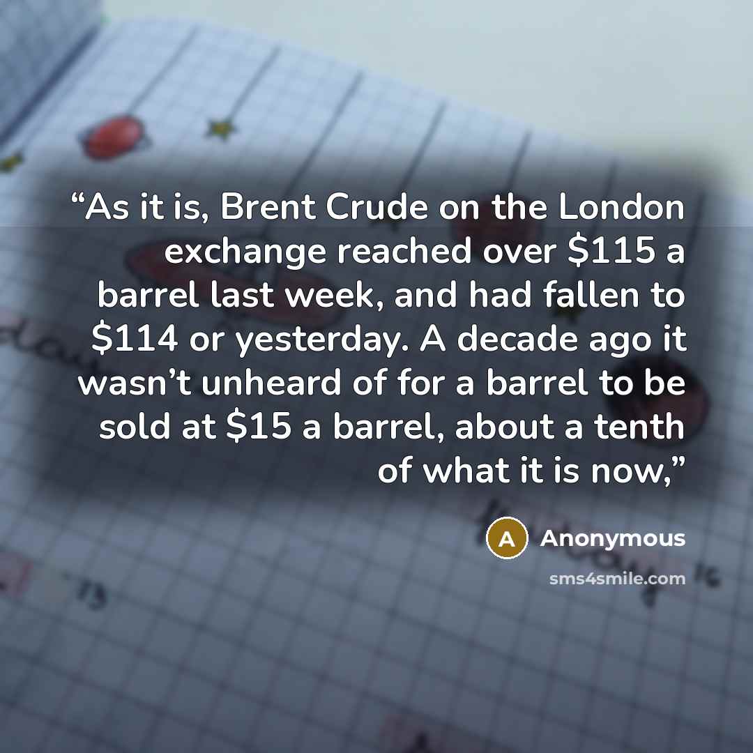“As it is, Brent Crude on the London exchange reached over $115 a barrel last week, and had fallen to $114 or yesterday. A decade ago it wasn’t unheard of for a barrel to be sold at $15 a barrel, about a tenth of what it is now,” quote by Anonymous