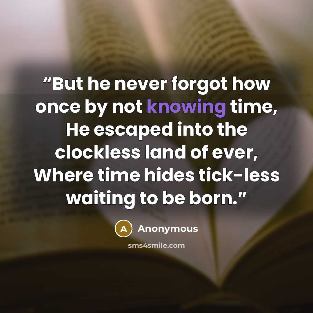 “But he never forgot how once by not knowing time, He escaped into the clockless land of ever, Where time hides tick-less waiting to be born.” quote by Anonymous