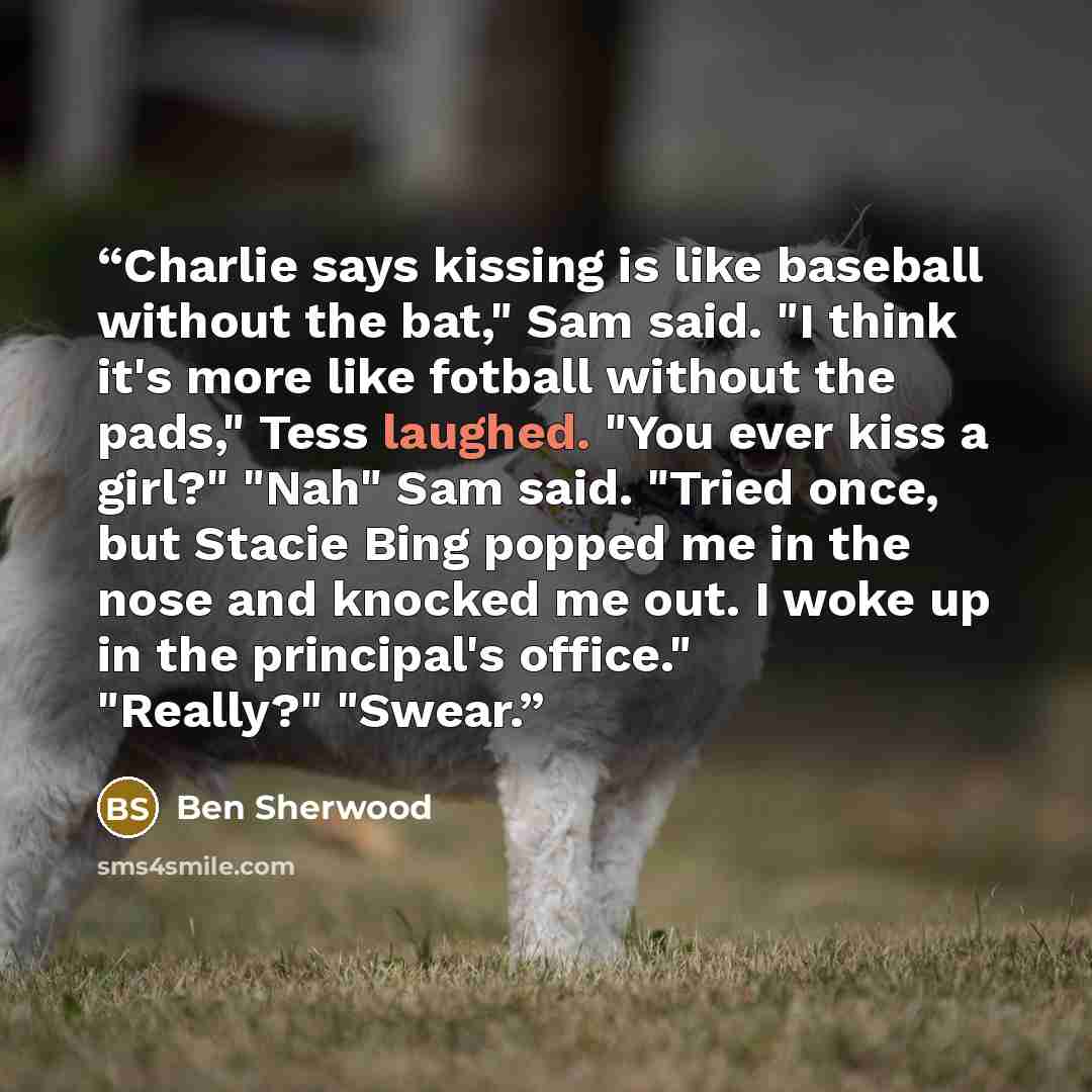“Charlie says kissing is like baseball without the bat," Sam said. "I think it's more like fotball without the pads," Tess laughed. "You ever kiss a girl?" "Nah" Sam said. "Tried once, but Stacie Bing popped me in the nose and knocked me out. I woke up in the principal's office." "Really?" "Swear.” quote by Ben Sherwood