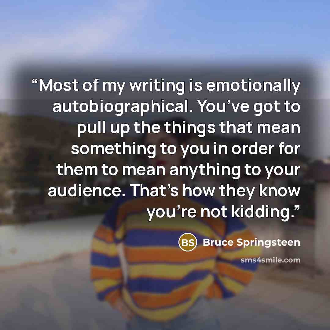 “Most of my writing is emotionally autobiographical. You’ve got to pull up the things that mean something to you in order for them to mean anything to your audience. That’s how they know you’re not kidding.” quote by Bruce Springsteen