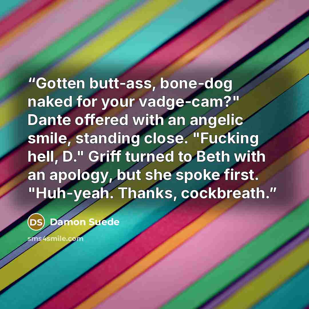 “Gotten butt-ass, bone-dog naked for your vadge-cam?" Dante offered with an angelic smile, standing close. "Fucking hell, D." Griff turned to Beth with an apology, but she spoke first. "Huh-yeah. Thanks, cockbreath.” quote by Damon Suede