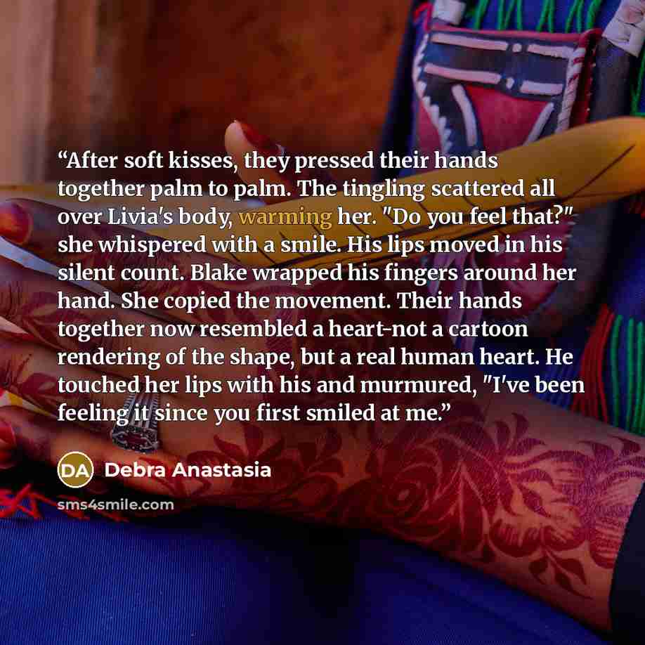 “After soft kisses, they pressed their hands together palm to palm. The tingling scattered all over Livia's body, warming her. "Do you feel that?" she whispered with a smile. His lips moved in his silent count. Blake wrapped his fingers around her hand. She copied the movement. Their hands together…” quote by Debra Anastasia