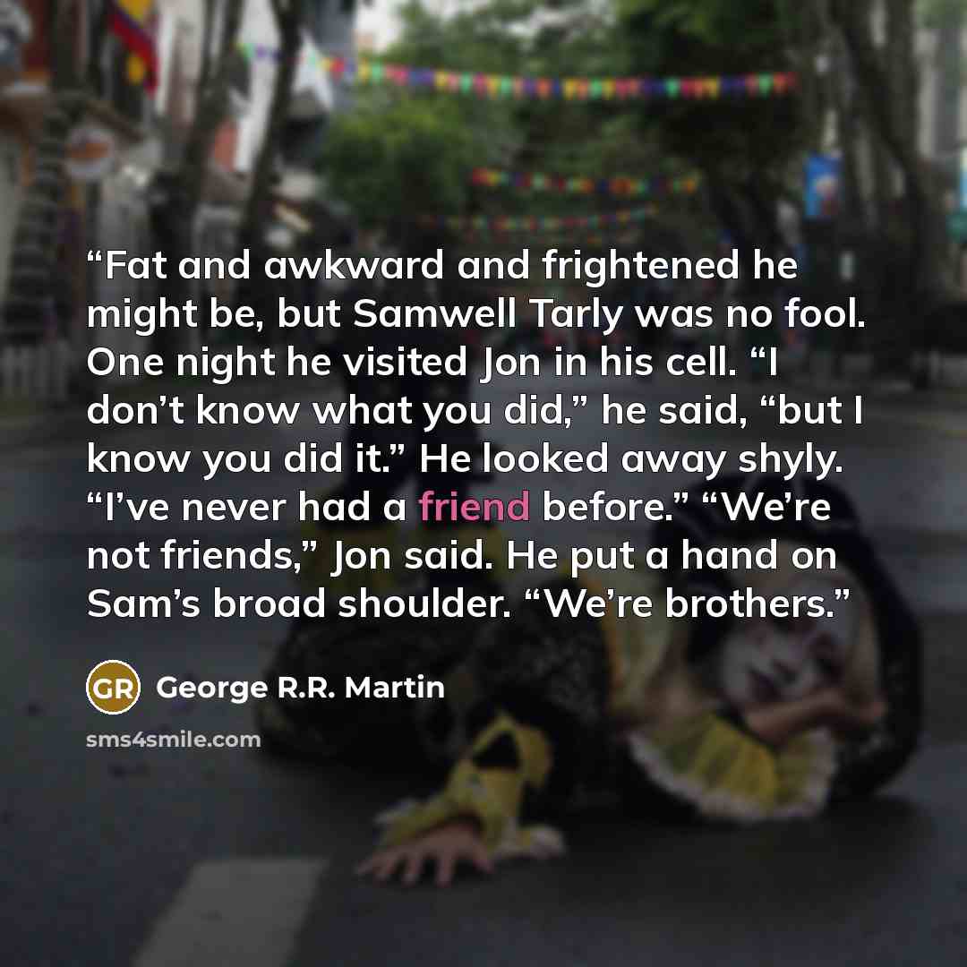 “Fat and awkward and frightened he might be, but Samwell Tarly was no fool. One night he visited Jon in his cell. “I don’t know what you did,” he said, “but I know you did it.” He looked away shyly. “I’ve never had a friend before.” “We’re not friends,” Jon said. He put a hand on Sam’s broad…” quote by George R.R. Martin