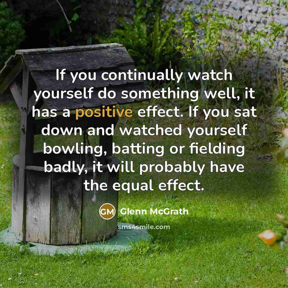 “If you continually watch yourself do something well, it has a positive effect. If you sat down and watched yourself bowling, batting or fielding badly, it will probably have the equal effect.” quote by Glenn McGrath