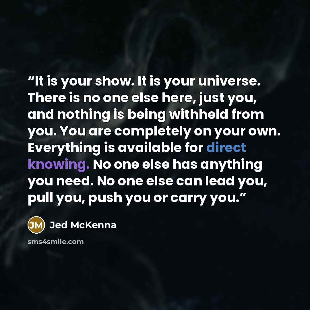 “It is your show. It is your universe. There is no one else here, just you, and nothing is being withheld from you. You are completely on your own. Everything is available for direct knowing. No one else has anything you need. No one else can lead you, pull you, push you or carry you.” quote by Jed McKenna