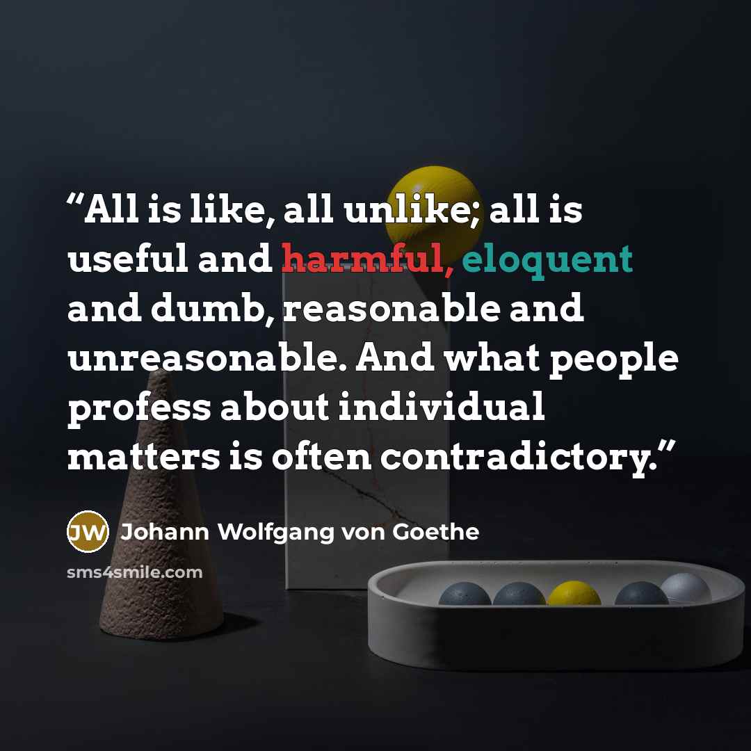 “All is like, all unlike; all is useful and harmful, eloquent and dumb, reasonable and unreasonable. And what people profess about individual matters is often contradictory.” quote by Johann Wolfgang von Goethe