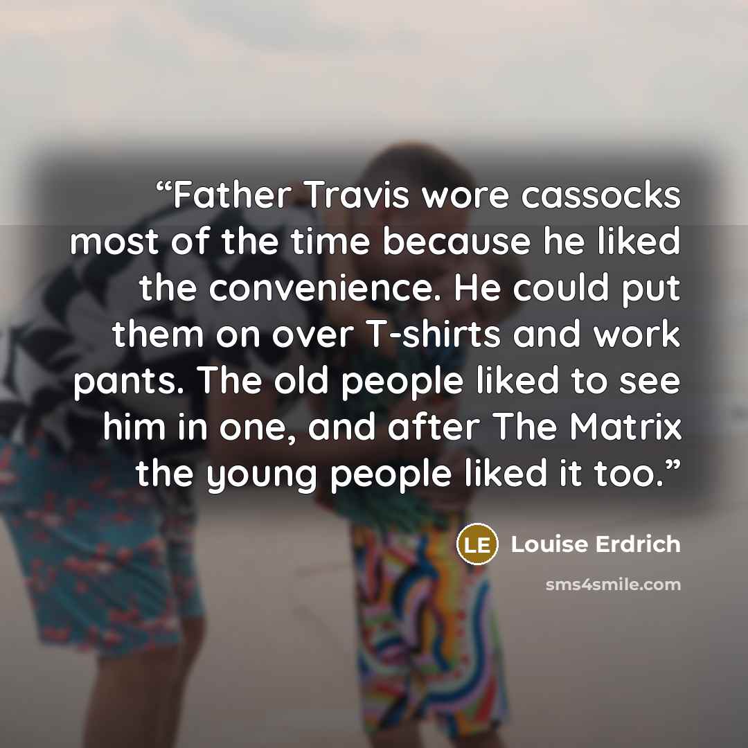 “Father Travis wore cassocks most of the time because he liked the convenience. He could put them on over T-shirts and work pants. The old people liked to see him in one, and after The Matrix the young people liked it too.” quote by Louise Erdrich