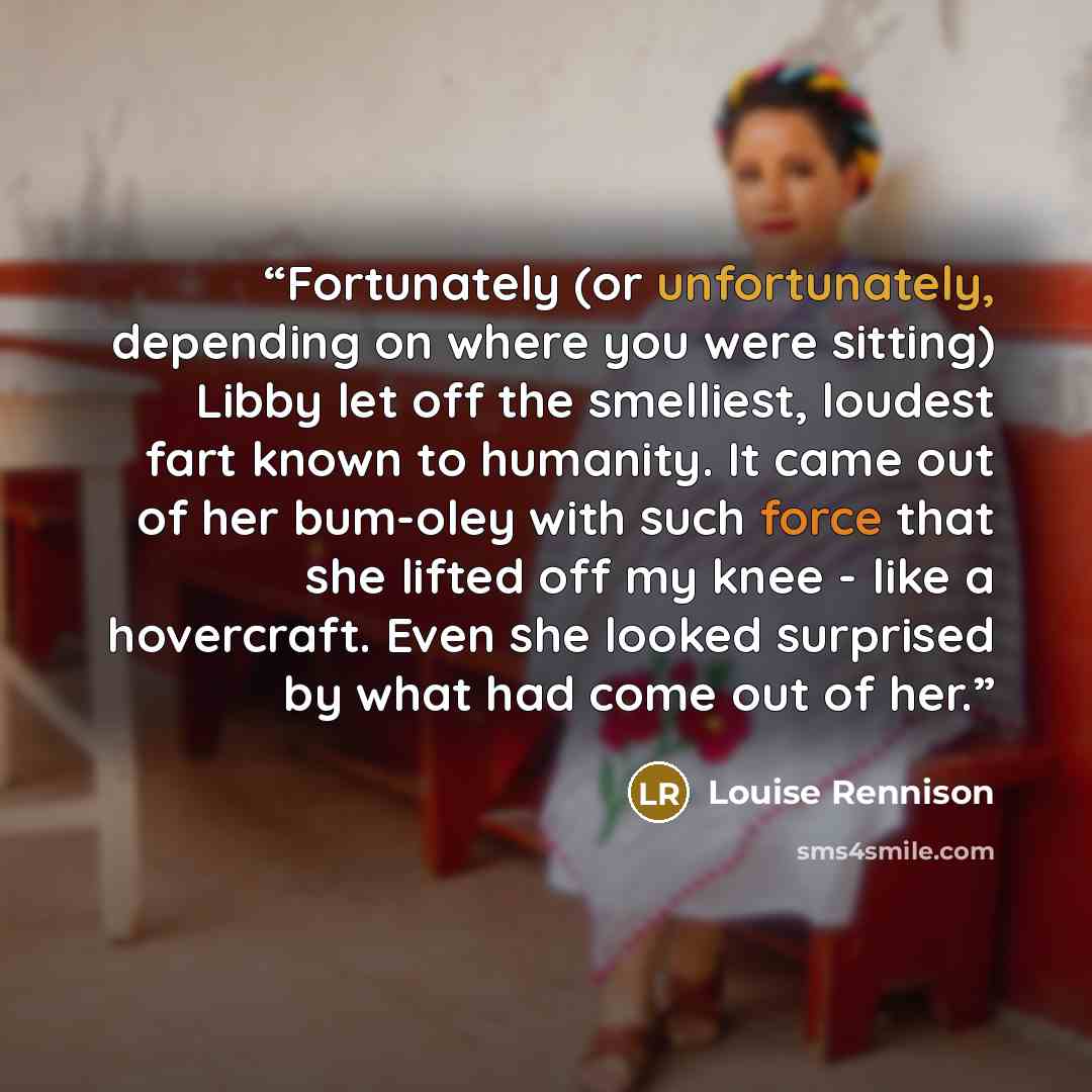 “Fortunately (or unfortunately, depending on where you were sitting) Libby let off the smelliest, loudest fart known to humanity. It came out of her bum-oley with such force that she lifted off my knee - like a hovercraft. Even she looked surprised by what had come out of her.” quote by Louise Rennison