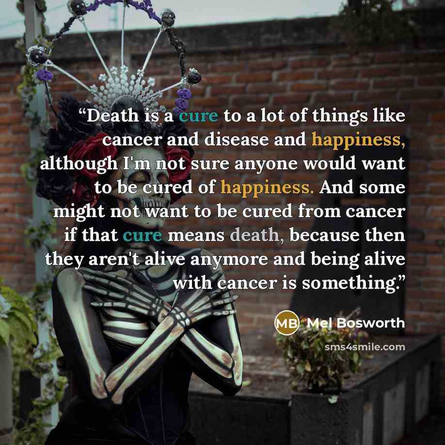“Death is a cure to a lot of things like cancer and disease and happiness, although I'm not sure anyone would want to be cured of happiness. And some might not want to be cured from cancer if that cure means death, because then they aren't alive anymore and being alive with cancer is something.” quote by Mel Bosworth