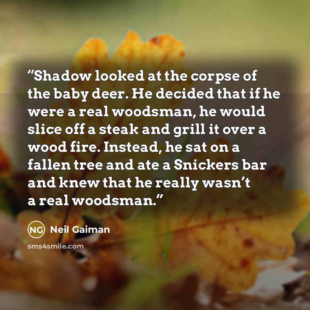 “Shadow looked at the corpse of the baby deer. He decided that if he were a real woodsman, he would slice off a steak and grill it over a wood fire. Instead, he sat on a fallen tree and ate a Snickers bar and knew that he really wasn’t a real woodsman.” quote by Neil Gaiman