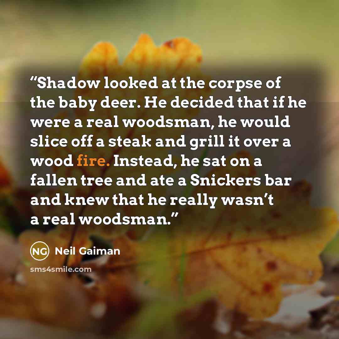 “Shadow looked at the corpse of the baby deer. He decided that if he were a real woodsman, he would slice off a steak and grill it over a wood fire. Instead, he sat on a fallen tree and ate a Snickers bar and knew that he really wasn’t a real woodsman.” quote by Neil Gaiman