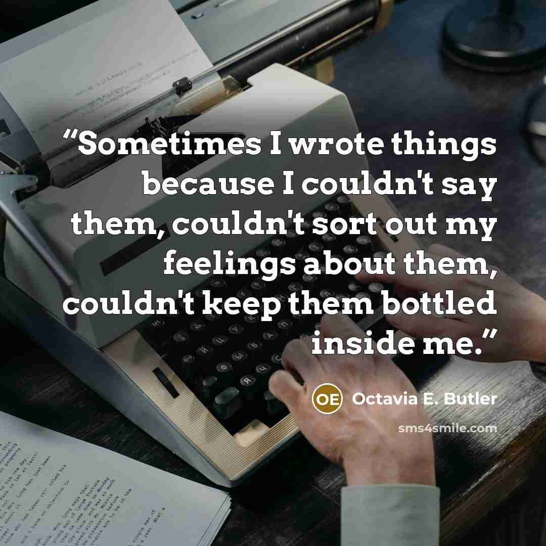 “Sometimes I wrote things because I couldn't say them, couldn't sort out my feelings about them, couldn't keep them bottled inside me.” quote by Octavia E. Butler