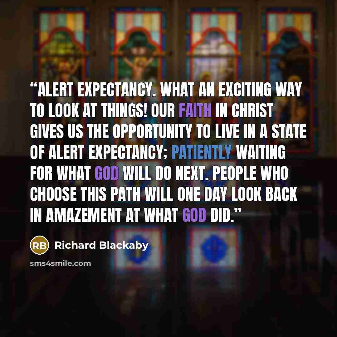 “Alert expectancy. What an exciting way to look at things! Our faith in Christ gives us the opportunity to live in a state of alert expectancy; patiently waiting for what God will do next. People who choose this path will one day look back in amazement at what God did.” quote by Richard Blackaby