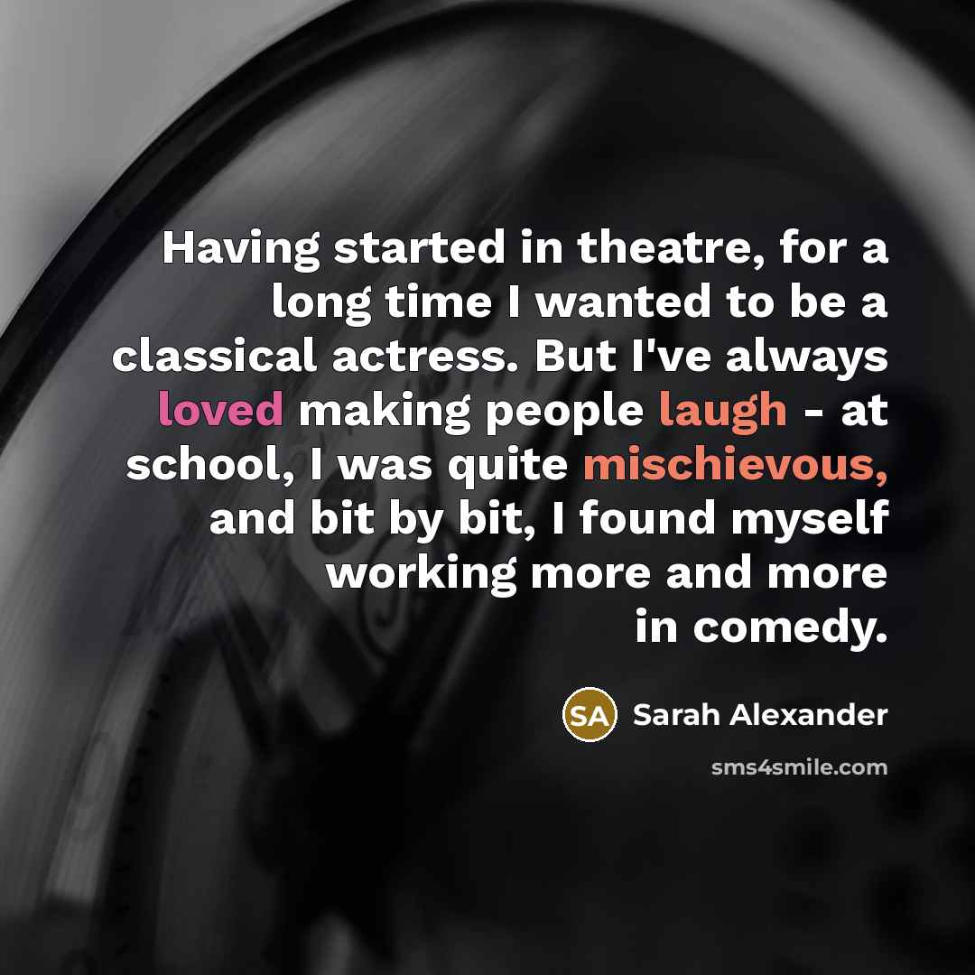 “Having started in theatre, for a long time I wanted to be a classical actress. But I've always loved making people laugh - at school, I was quite mischievous, and bit by bit, I found myself working more and more in comedy.” quote by Sarah Alexander