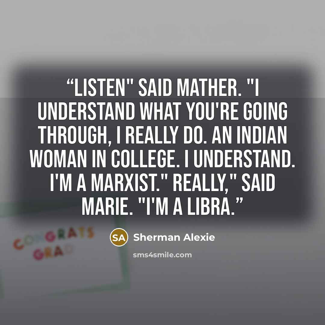 “Listen" said Mather. "I understand what you're going through, I really do. An Indian woman in college. I understand. I'm a Marxist." Really," said Marie. "I'm a Libra.” quote by Sherman Alexie