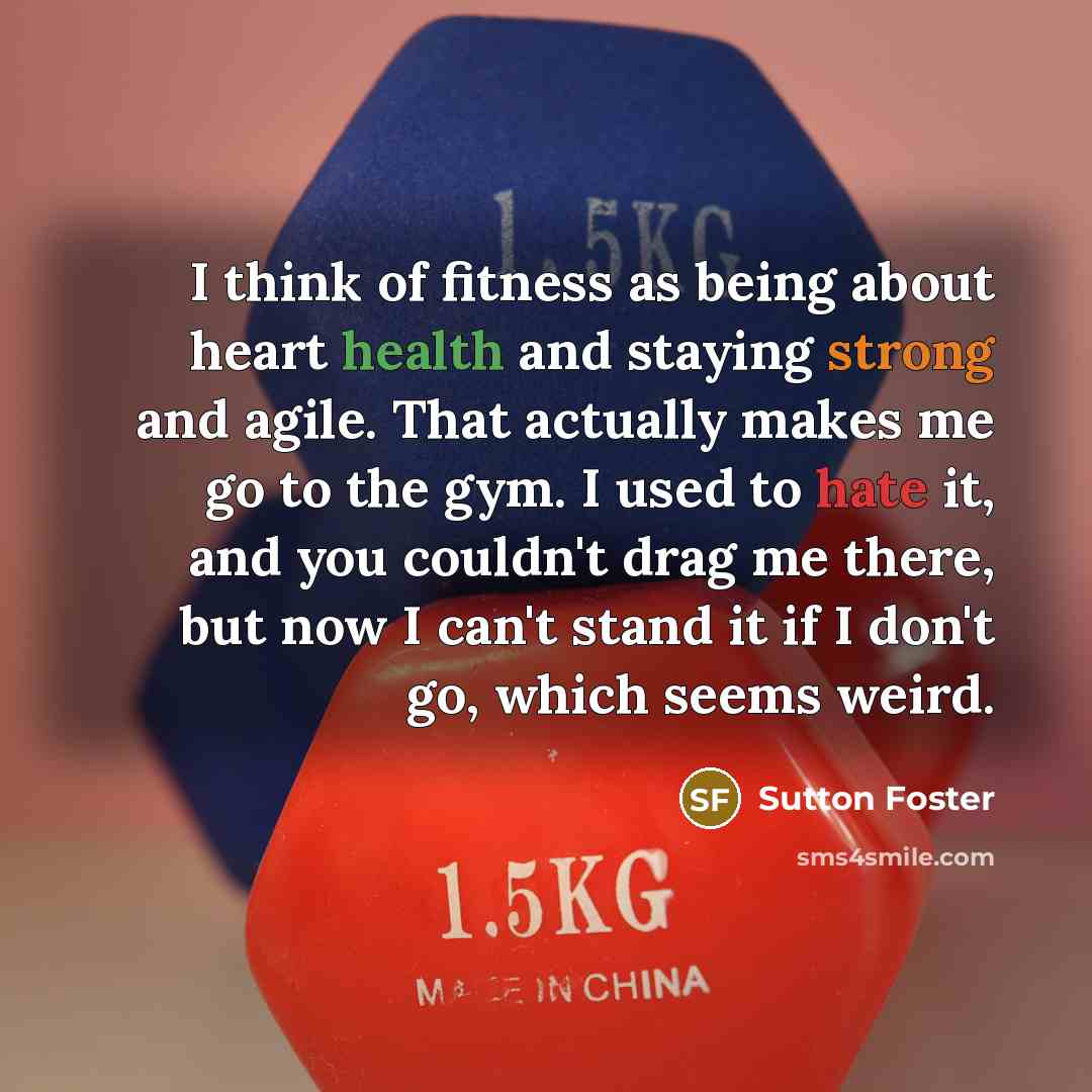 “I think of fitness as being about heart health and staying strong and agile. That actually makes me go to the gym. I used to hate it, and you couldn't drag me there, but now I can't stand it if I don't go, which seems weird.” quote by Sutton Foster