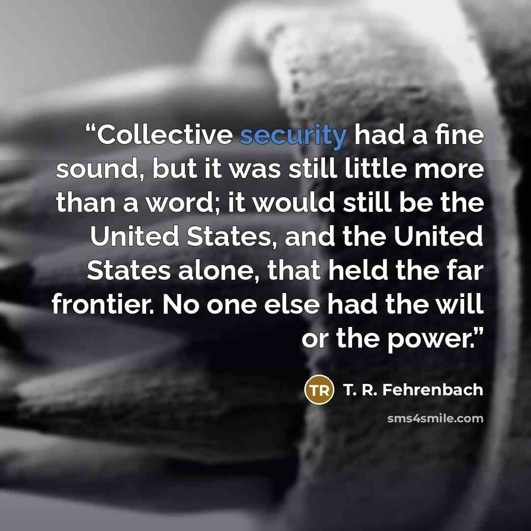 “Collective security had a fine sound, but it was still little more than a word; it would still be the United States, and the United States alone, that held the far frontier. No one else had the will or the power.” quote by T. R. Fehrenbach