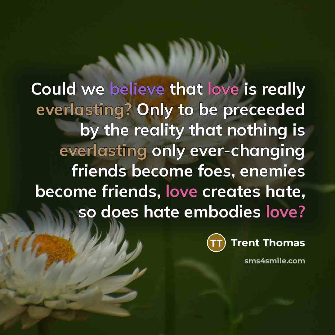 “Could we believe that love is really everlasting? Only to be preceeded by the reality that nothing is everlasting only ever-changing friends become foes, enemies become friends, love creates hate, so does hate embodies love?” quote by Trent Thomas