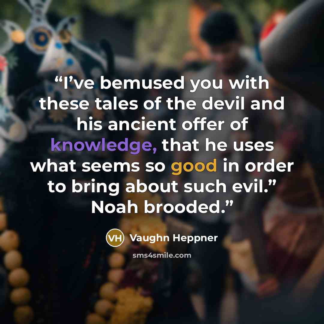 “I’ve bemused you with these tales of the devil and his ancient offer of knowledge, that he uses what seems so good in order to bring about such evil.” Noah brooded.” quote by Vaughn Heppner
