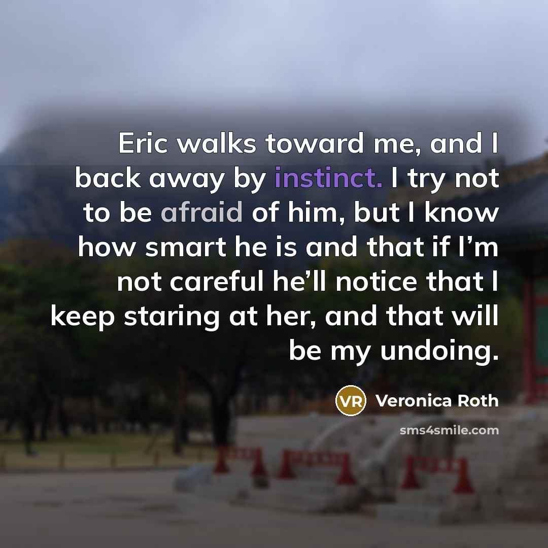 “Eric walks toward me, and I back away by instinct. I try not to be afraid of him, but I know how smart he is and that if I’m not careful he’ll notice that I keep staring at her, and that will be my undoing.” quote by Veronica Roth