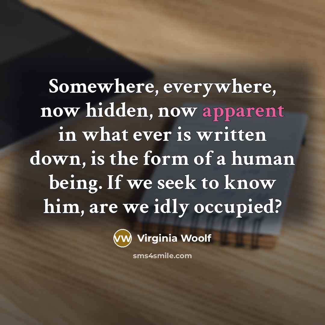 “Somewhere, everywhere, now hidden, now apparent in what ever is written down, is the form of a human being. If we seek to know him, are we idly occupied?” quote by Virginia Woolf