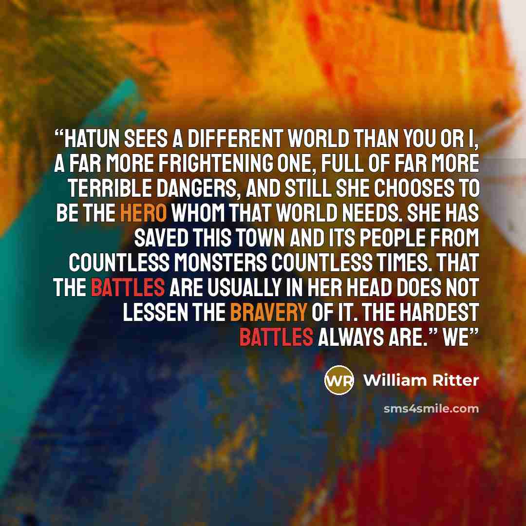 “Hatun sees a different world than you or I, a far more frightening one, full of far more terrible dangers, and still she chooses to be the hero whom that world needs. She has saved this town and its people from countless monsters countless times. That the battles are usually in her head does not…” quote by William Ritter