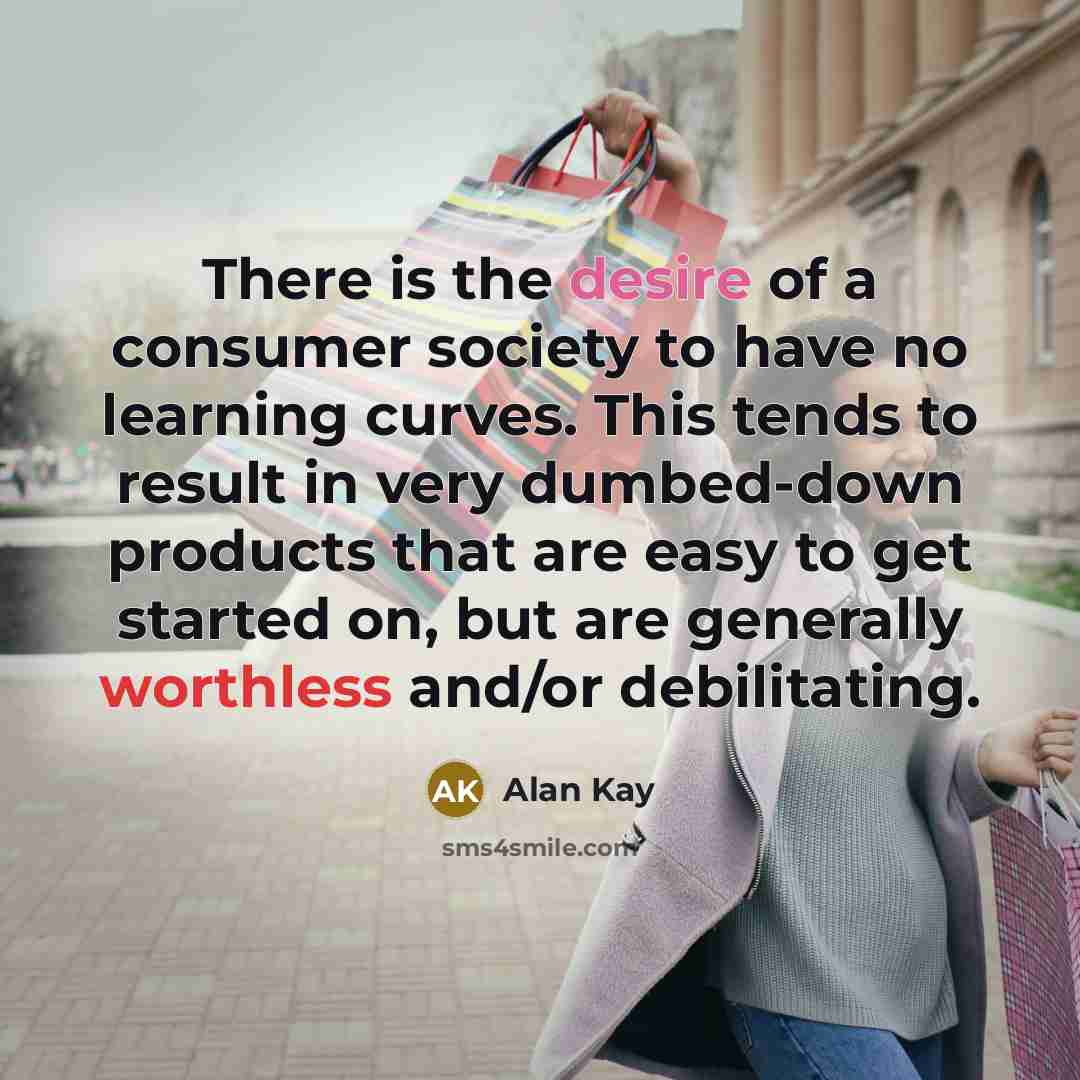 “There is the desire of a consumer society to have no learning curves. This tends to result in very dumbed-down products that are easy to get started on, but are generally worthless and/or debilitating.” quote by Alan Kay