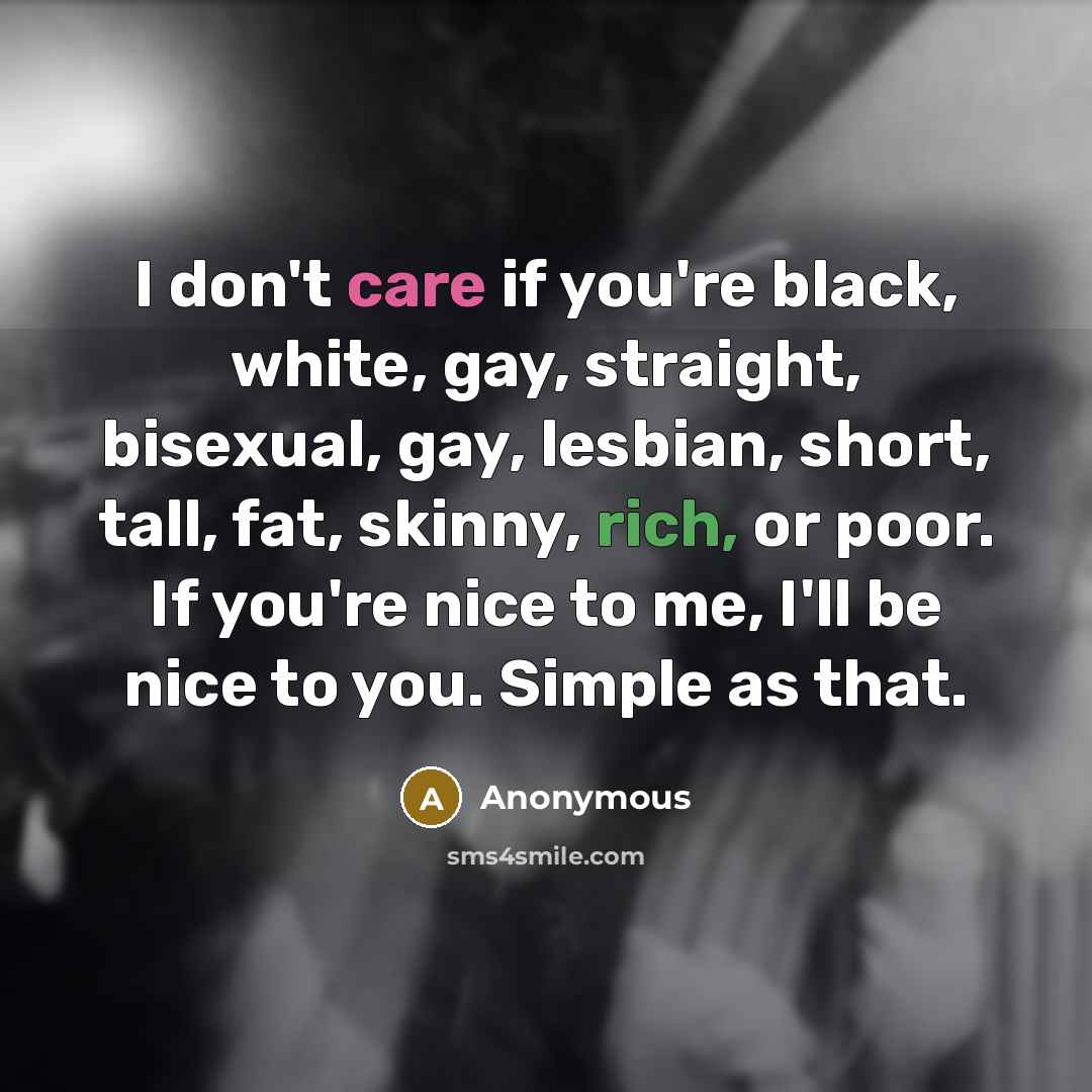 “I don't care if you're black, white, gay, straight, bisexual, gay, lesbian, short, tall, fat, skinny, rich, or poor. If you're nice to me, I'll be nice to you. Simple as that.” quote by Anonymous