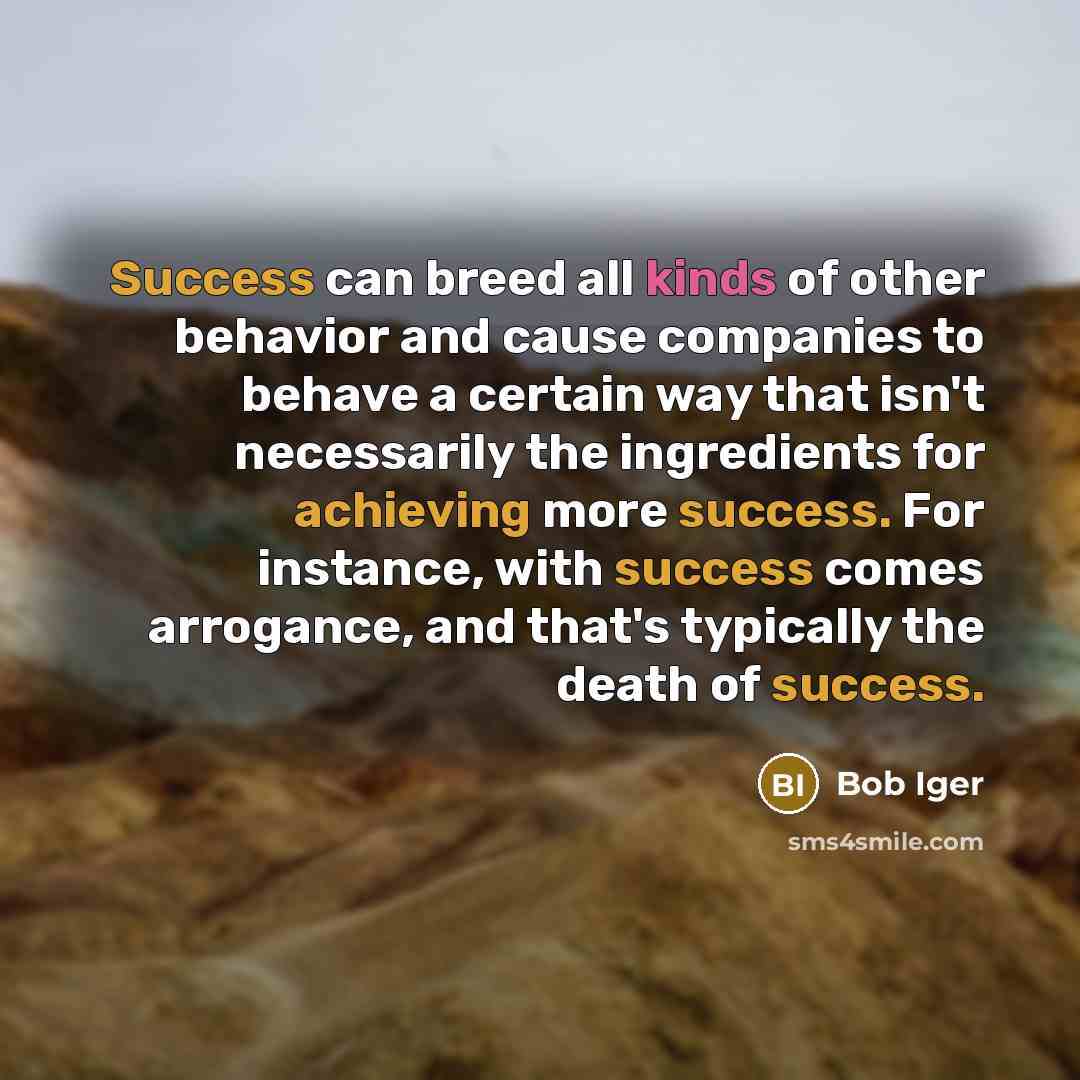 “Success can breed all kinds of other behavior and cause companies to behave a certain way that isn't necessarily the ingredients for achieving more success. For instance, with success comes arrogance, and that's typically the death of success.” quote by Bob Iger