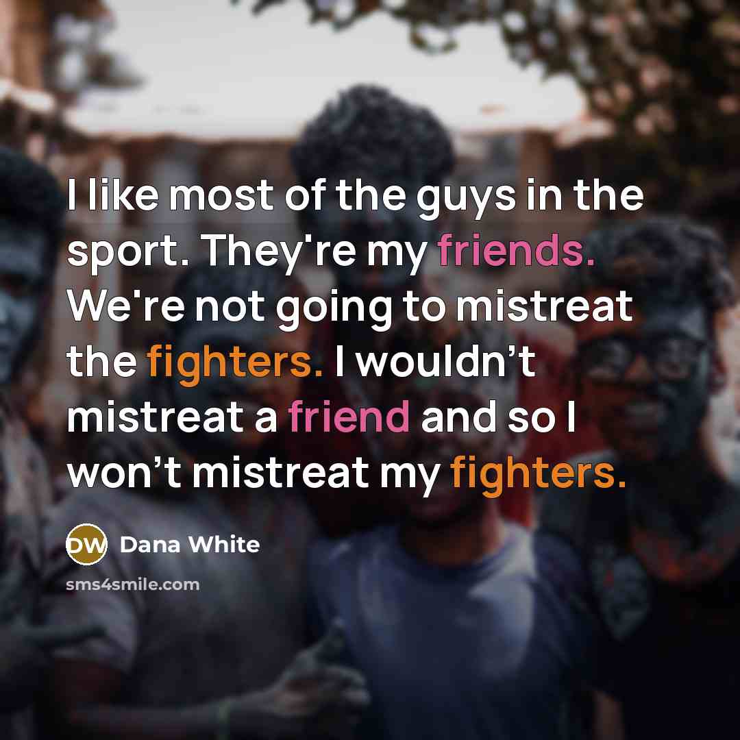 “I like most of the guys in the sport. They're my friends. We're not going to mistreat the fighters. I wouldn't mistreat a friend and so I won't mistreat my fighters.” quote by Dana White
