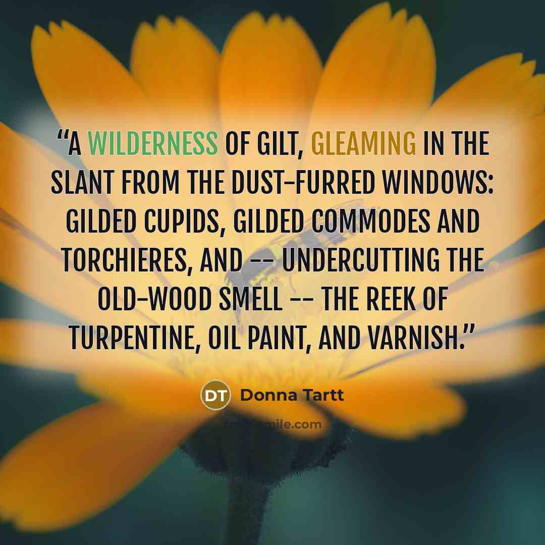 “A wilderness of gilt, gleaming in the slant from the dust-furred windows: gilded cupids, gilded commodes and torchieres, and -- undercutting the old-wood smell -- the reek of turpentine, oil paint, and varnish.” quote by Donna Tartt