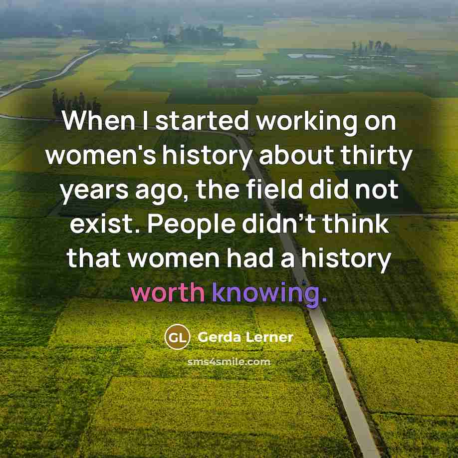 “When I started working on women's history about thirty years ago, the field did not exist. People didn't think that women had a history worth knowing.” quote by Gerda Lerner