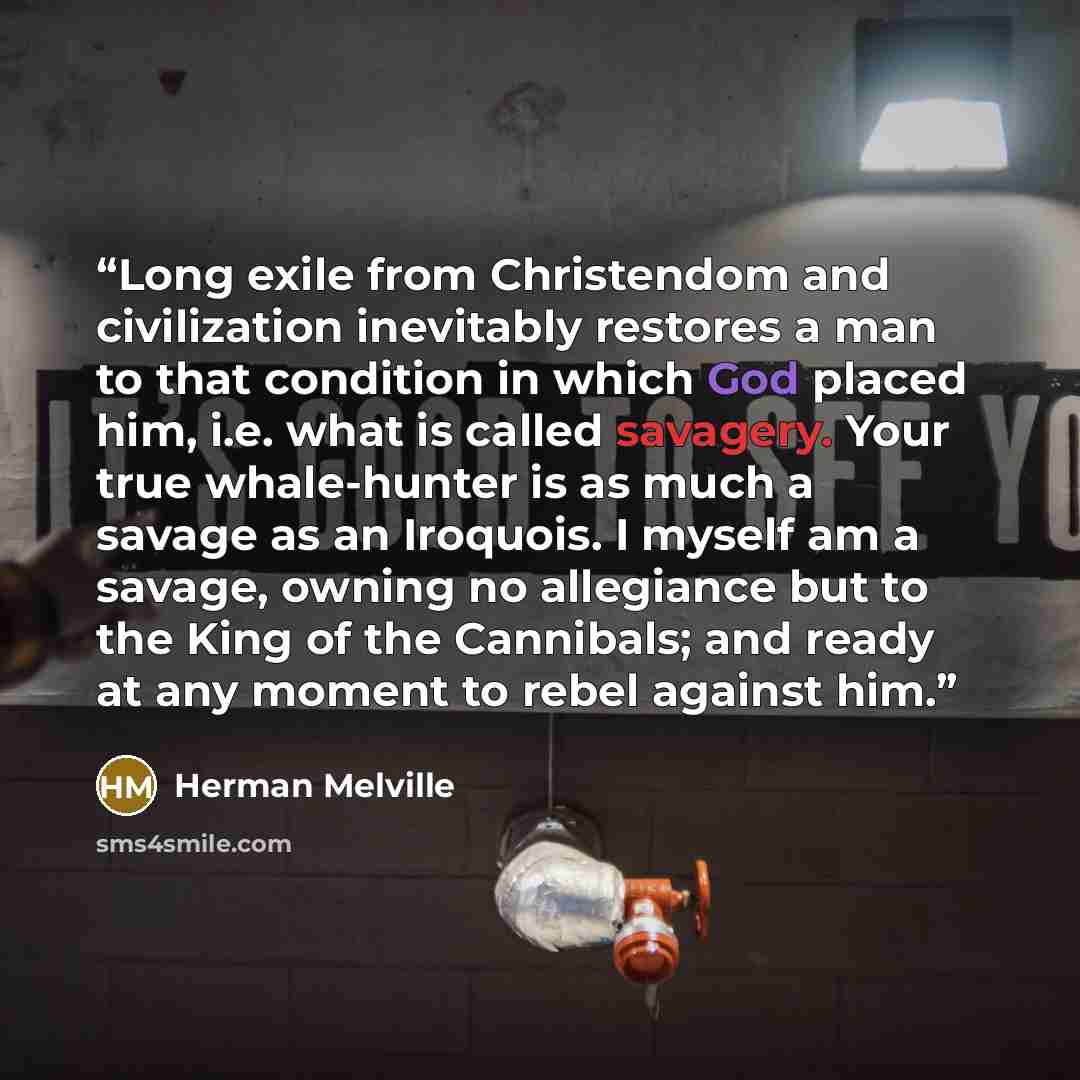 “Long exile from Christendom and civilization inevitably restores a man to that condition in which God placed him, i.e. what is called savagery. Your true whale-hunter is as much a savage as an Iroquois. I myself am a savage, owning no allegiance but to the King of the Cannibals; and ready at any…” quote by Herman Melville