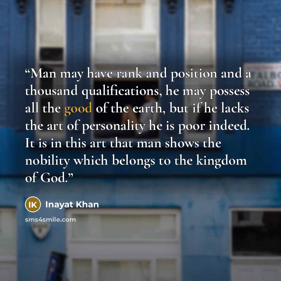 “Man may have rank and position and a thousand qualifications, he may possess all the good of the earth, but if he lacks the art of personality he is poor indeed. It is in this art that man shows the nobility which belongs to the kingdom of God.” quote by Inayat Khan