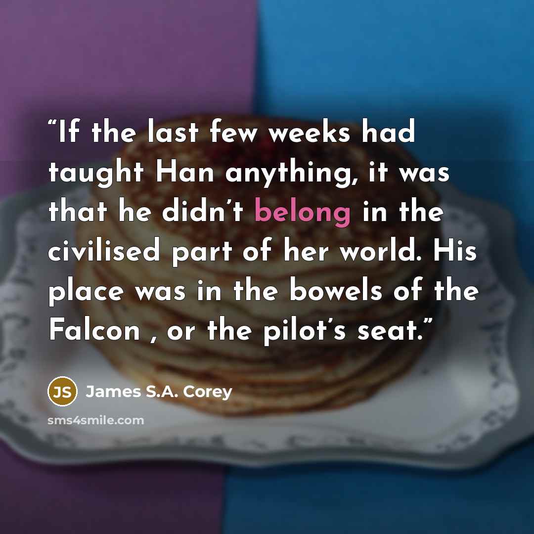 “If the last few weeks had taught Han anything, it was that he didn’t belong in the civilised part of her world. His place was in the bowels of the Falcon , or the pilot’s seat.” quote by James S.A. Corey
