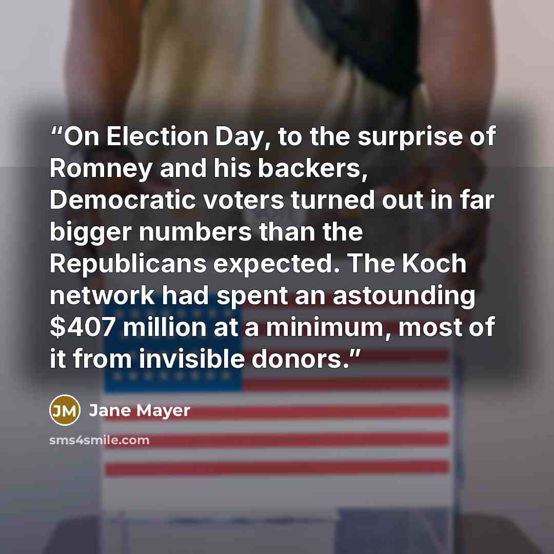 “On Election Day, to the surprise of Romney and his backers, Democratic voters turned out in far bigger numbers than the Republicans expected. The Koch network had spent an astounding $407 million at a minimum, most of it from invisible donors.” quote by Jane Mayer