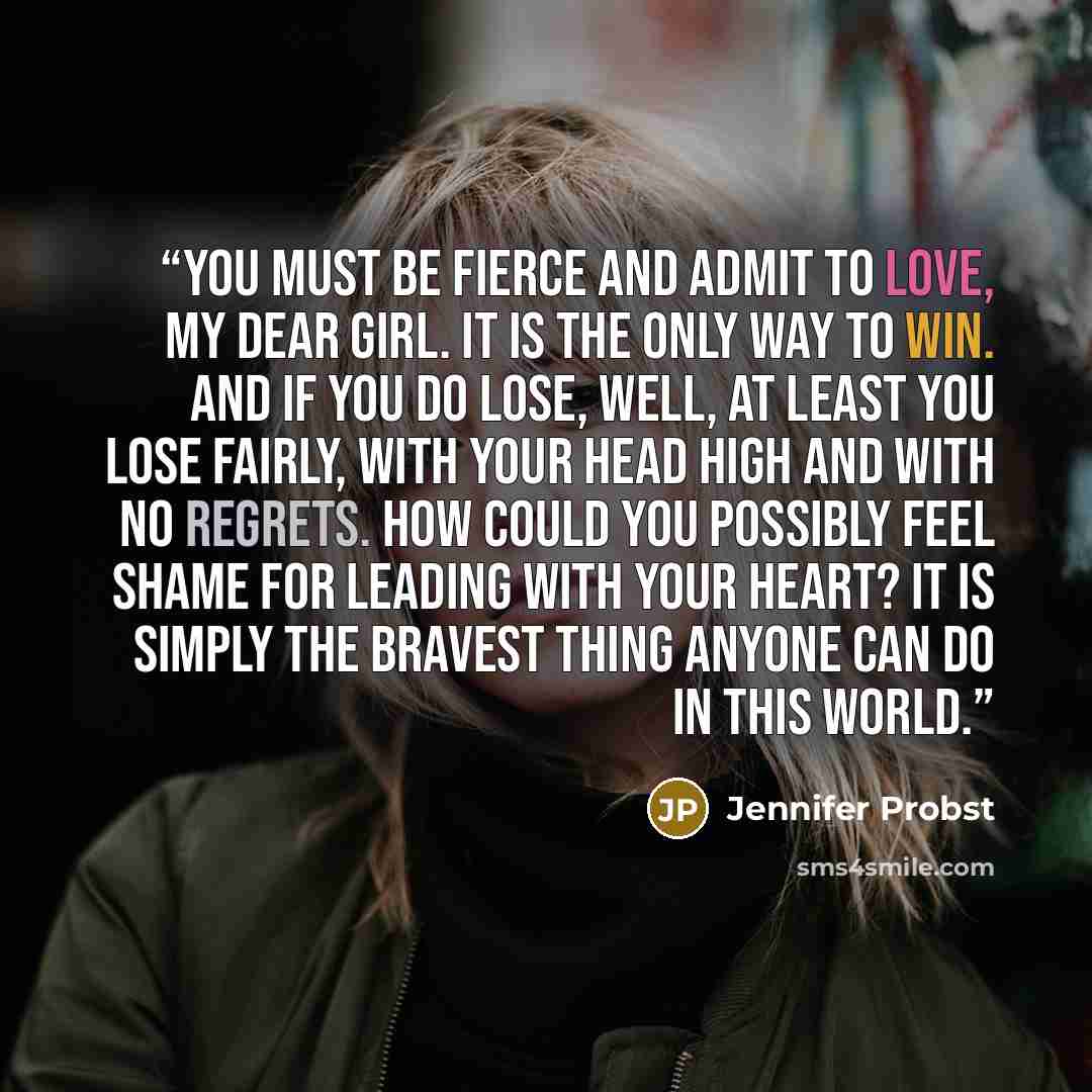 “You must be fierce and admit to love, my dear girl. It is the only way to win. And if you do lose, well, at least you lose fairly, with your head high and with no regrets. How could you possibly feel shame for leading with your heart? It is simply the bravest thing anyone can do in this world.” quote by Jennifer Probst