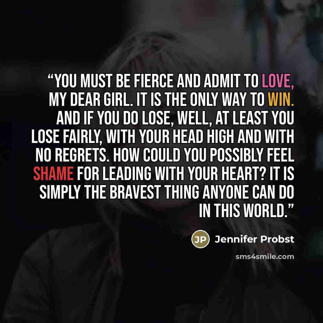 “You must be fierce and admit to love, my dear girl. It is the only way to win. And if you do lose, well, at least you lose fairly, with your head high and with no regrets. How could you possibly feel shame for leading with your heart? It is simply the bravest thing anyone can do in this world.” quote by Jennifer Probst