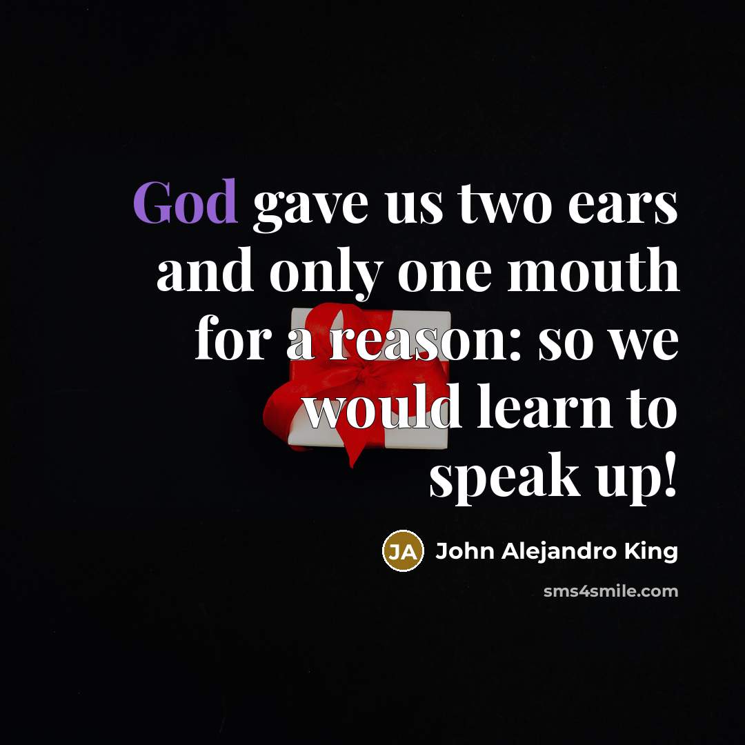 “God gave us two ears and only one mouth for a reason: so we would learn to speak up!” quote by John Alejandro King