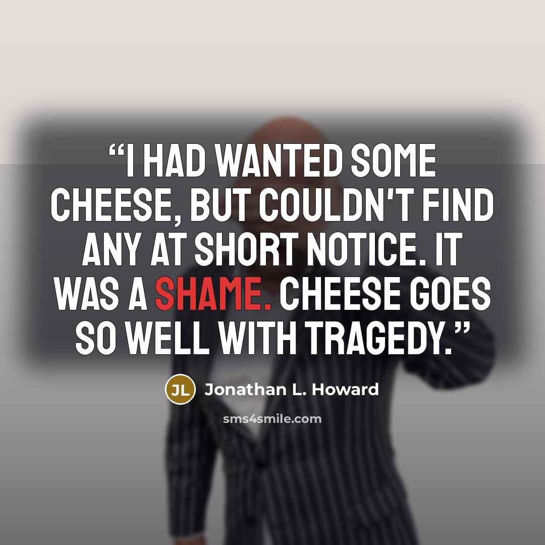 “I had wanted some cheese, but couldn't find any at short notice. It was a shame. Cheese goes so well with tragedy.” quote by Jonathan L. Howard