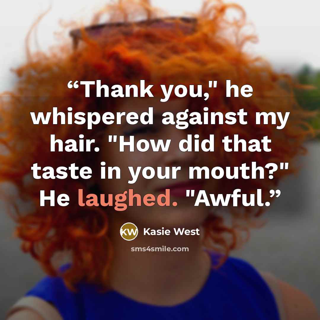 “Thank you," he whispered against my hair. "How did that taste in your mouth?" He laughed. "Awful.” quote by Kasie West
