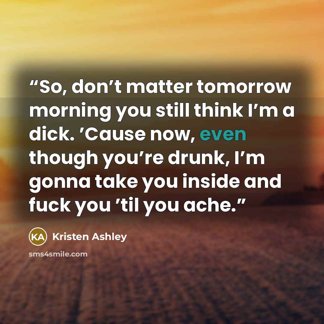 “So, don’t matter tomorrow morning you still think I’m a dick. ’Cause now, even though you’re drunk, I’m gonna take you inside and fuck you ’til you ache.” quote by Kristen Ashley