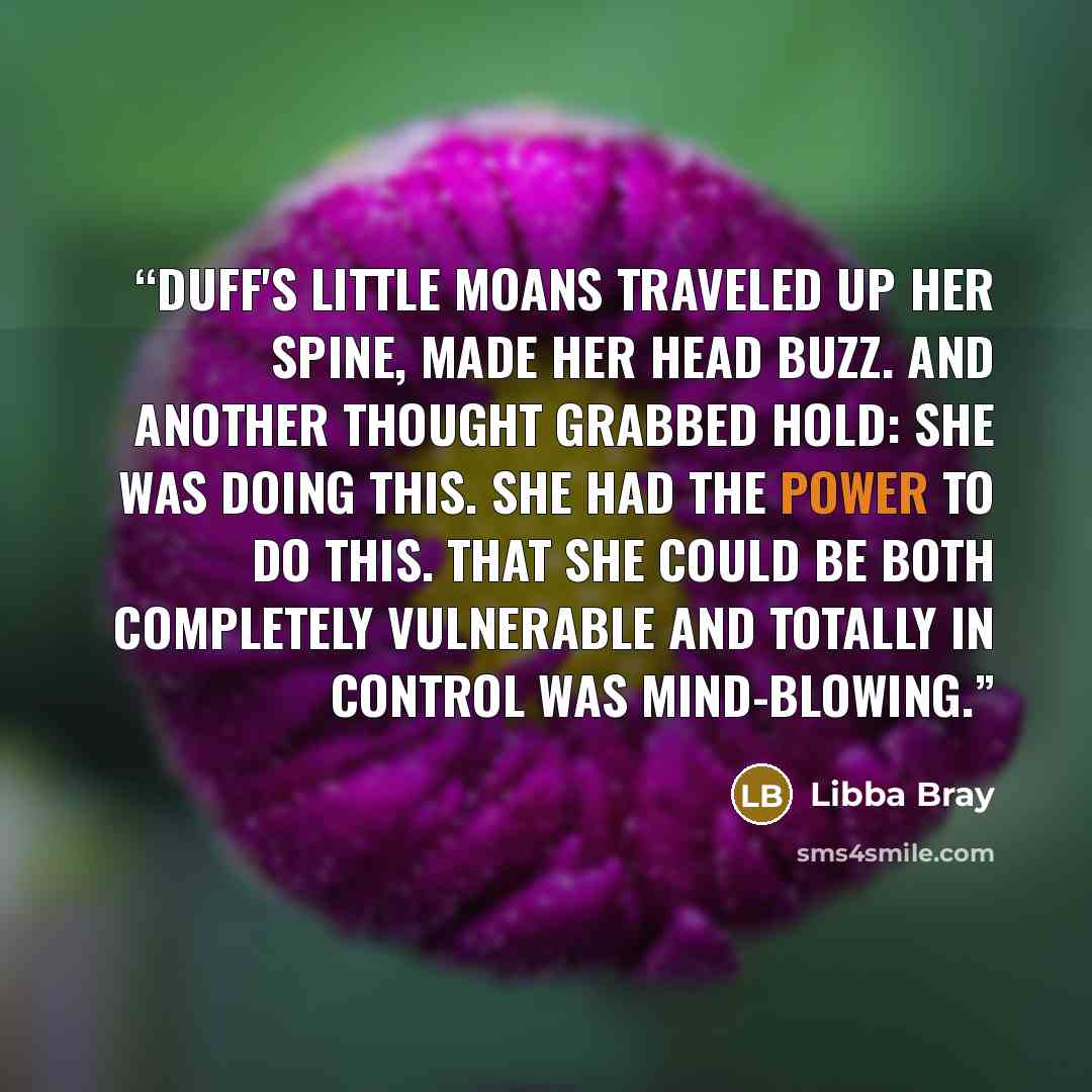 “Duff's little moans traveled up her spine, made her head buzz. And another thought grabbed hold: She was doing this. She had the power to do this. THat she could be both completely vulnerable and totally in control was mind-blowing.” quote by Libba Bray